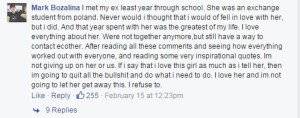 "Tôi gặp bạn gái cũ năm trước ở trường. Cô ấy là một học sinh trao đổi từ Ba Lan. Tôi chưa bao giờ nghĩ rằng mình lại yêu cô ấy, nhưng tôi đã yêu cô. Một năm với cô ấy là quãng thời gian tuyệt nhất trong đời tôi. Tôi yêu mọi thứ về cô. Hiện chúng tôi không còn bên nhau nữa, nhưng vẫn có cách liên lạc với nhau. Sau khi đọc những bình luận và chứng kiến câu chuyện của mọi người, cũng như những lời trích dẫn truyền cảm hứng ấy, tôi quyết định sẽ không từ bỏ cô ấy nữa. Nếu tôi nói rằng tôi yêu cô ấy nhiều như những gì mình nói, vậy tôi sẽ từ bỏ hết những thứ vớ vẩn kia và làm điều mình nên làm. Tôi yêu cô ấy và tôi sẽ không để cô ấy đi mất."