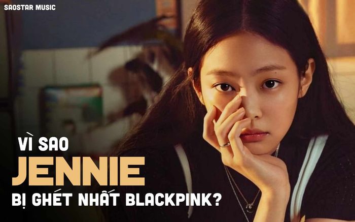Vì sao Jennie bị ghét nhất BLACKPINK?