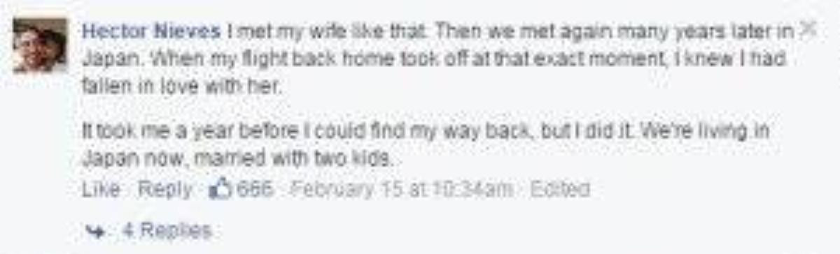"Tôi cũng gặp vợ mình như thế. Sau đó chúng tôi gặp lại nhau nhiều năm sau tại Nhật. Đúng khoảnh khắc chuyến bay trở về quê nhà cất cánh, tôi biết rằng mình đã thuộc về cô ấy rồi. Phải mất 1 năm sau tôi mới có thể quay trở lại, nhưng tôi đã làm được. Giờ chúng tôi sống ở Nhật, đã cưới nhau và có 2 đứa con." 