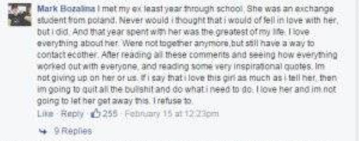 "Tôi gặp bạn gái cũ năm trước ở trường. Cô ấy là một học sinh trao đổi từ Ba Lan. Tôi chưa bao giờ nghĩ rằng mình lại yêu cô ấy, nhưng tôi đã yêu cô. Một năm với cô ấy là quãng thời gian tuyệt nhất trong đời tôi. Tôi yêu mọi thứ về cô. Hiện chúng tôi không còn bên nhau nữa, nhưng vẫn có cách liên lạc với nhau. Sau khi đọc những bình luận và chứng kiến câu chuyện của mọi người, cũng như những lời trích dẫn truyền cảm hứng ấy, tôi quyết định sẽ không từ bỏ cô ấy nữa. Nếu tôi nói rằng tôi yêu cô ấy nhiều như những gì mình nói, vậy tôi sẽ từ bỏ hết những thứ vớ vẩn kia và làm điều mình nên làm. Tôi yêu cô ấy và tôi sẽ không để cô ấy đi mất."