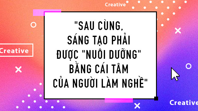 Sau cùng, Sáng Tạo phải được 'nuôi dưỡng' bằng cái tâm của người làm nghề Ảnh 2