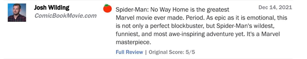 Josh Wilding của ComicBookMovie.com viết: “Spider-Man: No Way Home là bộ phim Marvel hay nhất cho tới thời điểm hiện tại. Nó không chỉ hoành tráng, cảm xúc như một bom tấn thực thụ mà còn là chuyến hành trình hấp dẫn, hài hước và truyền cảm hứng nhất. Một tuyệt tác Marvel”.