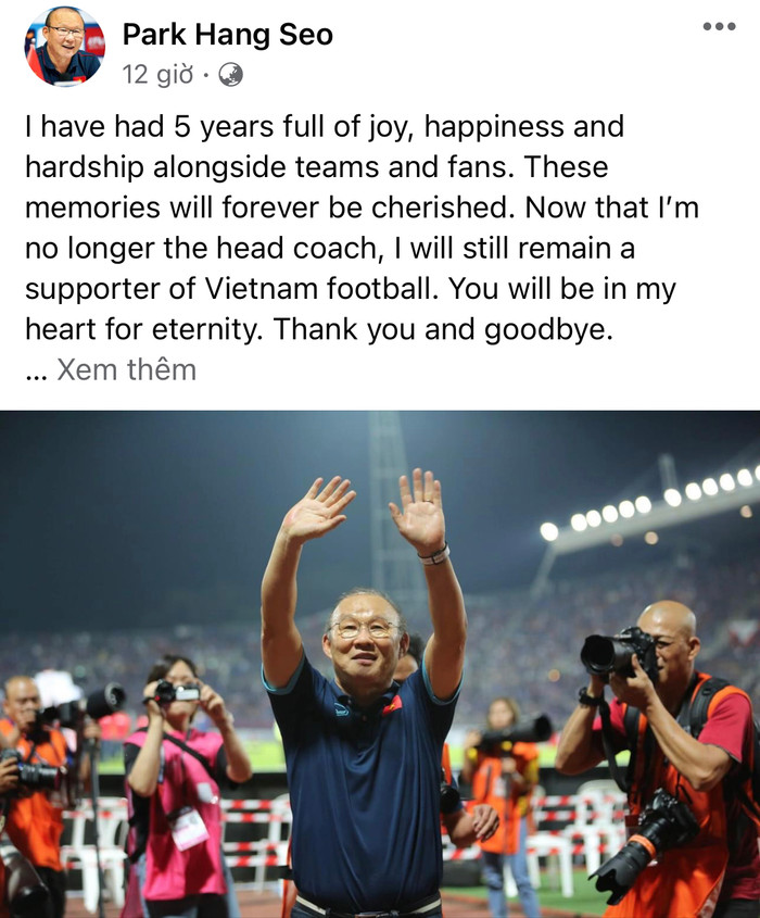 “Tôi đã có 5 năm vui buồn, hạnh phúc và gian khổ cùng đội bóng cũng như người hâm mộ. Những kí ức đó tôi sẽ mãi mãi trân trọng. Giờ đây tôi không còn là HLV trưởng nữa, nhưng tôi mãi là một CĐV của bóng đá Việt Nam. Các bạn luôn luôn ở trong tim tôi. Cảm ơn và hẹn gặp lại”, HLV Park Hang Seo gửi lời tạm biệt người hâm mộ Việt Nam vào tối 17/1.