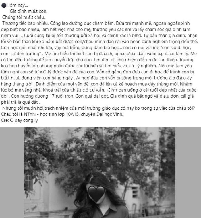 Như tin đã đưa, mới đây, một số diễn đàn mạng xã hội lan truyền bài viết với thông tin một nữ sin lớp 10 ở Nghệ An đã treo cổ tự tử vì bị bạo lực học đường khiến dư luận xôn xao bàn tán.Theo nội dung bài viết, nữ sinh vốn học giỏi nhất nhì lớp, thế nhưng nữ sinh đã bất ngờ bỏ học và từng nói với mẹ 'con sợ đi học, con sợ đến trường. Sau đó, khi mẹ tìm hiểu ra mới biết con bị đánh, bị ngược đãi và bị áp đảo tâm lý.Lo lắng cho con, người mẹ đã đến trường xin cho con chuyển lớp, tìm cô chủ nhiệm để nhờ can thiệp. Phía nhà trường không đồng ý cho nữ sinh chuyển lớp mà hứa sẽ xử lý nghiêm vụ việc khiến người mẹ cũng phần nào yên tâm, tiếp tục cho con học ở ngôi trường ấy.Tuy nhiên, nữ sinh vẫn phải sống trong môi trường áp đảo ấy kéo dài hàng tháng trời. Khi không thể chịu nổi áp lực ấy, nữ sinh đã chọn cách giải quyết tiêu cực... đó là tự tử. Nữ sinh ra đi ở tuổi 17 khiến gia đình đau xót vô cùng.'Chết oan uổng ở cái tuổi đẹp nhất của cuộc đời. Con hưởng dương 17 tuổi tròn. Con quá dại dột. Gia đình quá bất ngờ và đau đớn, cái giá phải trả là quá đắt', tài khoản facebook trên viết.Cũng theo thông tin đăng tải, nữ sinh trong vụ việc là em N.T.Y.N, học sinh lớp 10A15, chuyên Đại học Vinh (Nghệ An).Liên quan vụ việc, ông Phạm Xuân Chung, Hiệu trưởng Trường THPT chuyên ĐH Vinh xác nhận thông tin nữ sinh N.T.Y.N, học sinh lớp 10A15 qua đời tại nhà riêng vào tối 15/4, nguyên nhân ban đầu được cho là em này đã tự tử.